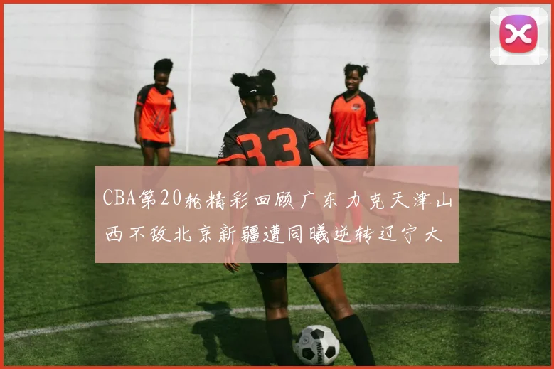 CBA第20轮精彩回顾广东力克天津山西不敌北京新疆遭同曦逆转辽宁大胜四川