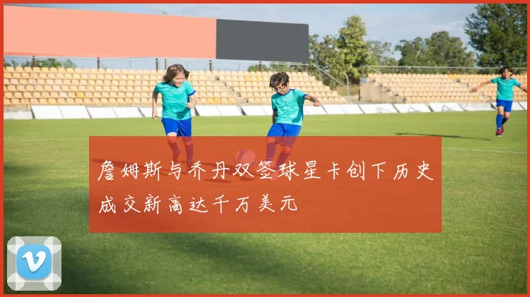 詹姆斯与乔丹双签球星卡创下历史成交新高达千万美元