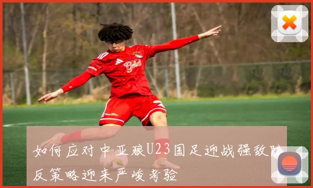 如何应对中亚狼U23国足迎战强敌防反策略迎来严峻考验