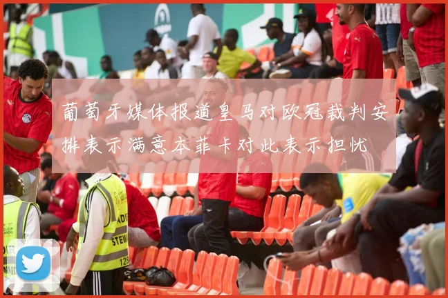 葡萄牙媒体报道皇马对欧冠裁判安排表示满意本菲卡对此表示担忧