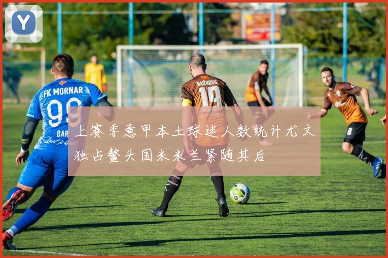 上赛季意甲本土球迷人数统计尤文独占鳌头国米米兰紧随其后