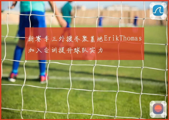 新赛季三外援齐聚基地ErikThomas加入合训提升球队实力
