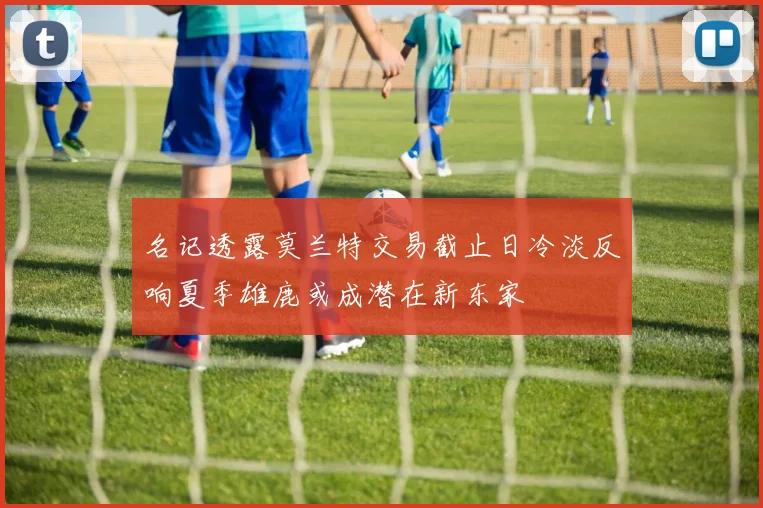 名记透露莫兰特交易截止日冷淡反响夏季雄鹿或成潜在新东家