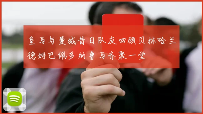 皇马与曼城昔日队友回顾贝林哈兰德姆巴佩多纳鲁马齐聚一堂