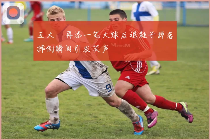 五大囧再添一笔大球后退鞋子掉落摔倒瞬间引发笑声