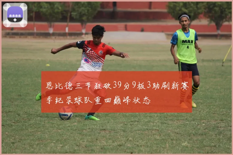 恩比德三节狂砍39分9板3助刷新赛季纪录球队重回巅峰状态