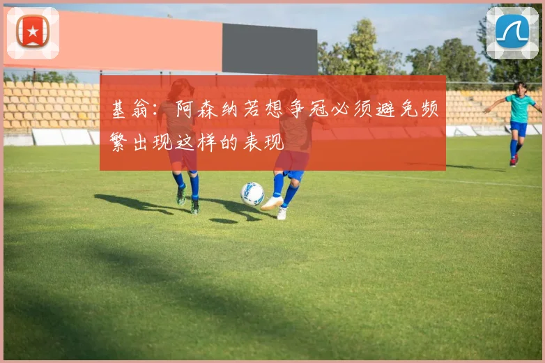 基翁：阿森纳若想争冠必须避免频繁出现这样的表现