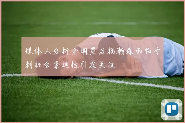 媒体人分析全明星后杨瀚森面临冲刺机会紧迫性引发关注