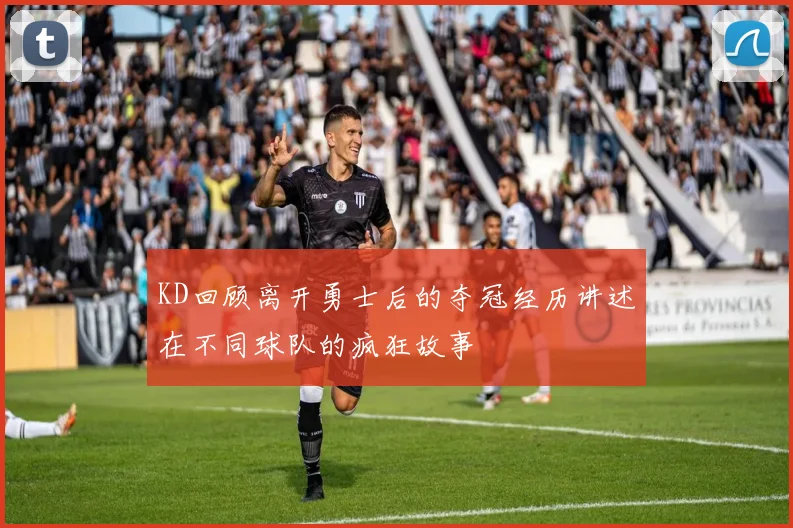 KD回顾离开勇士后的夺冠经历讲述在不同球队的疯狂故事