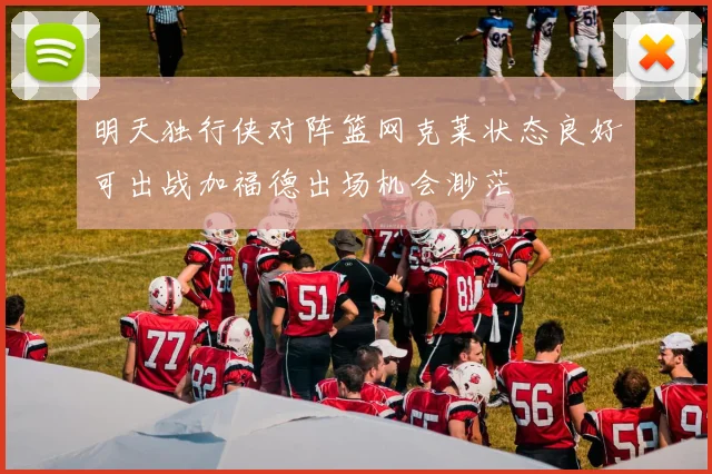 明天独行侠对阵篮网克莱状态良好可出战加福德出场机会渺茫