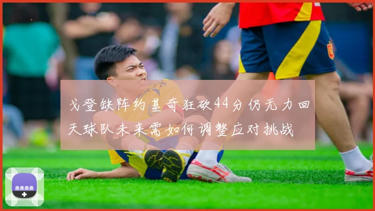 戈登缺阵约基奇狂砍44分仍无力回天球队未来需如何调整应对挑战