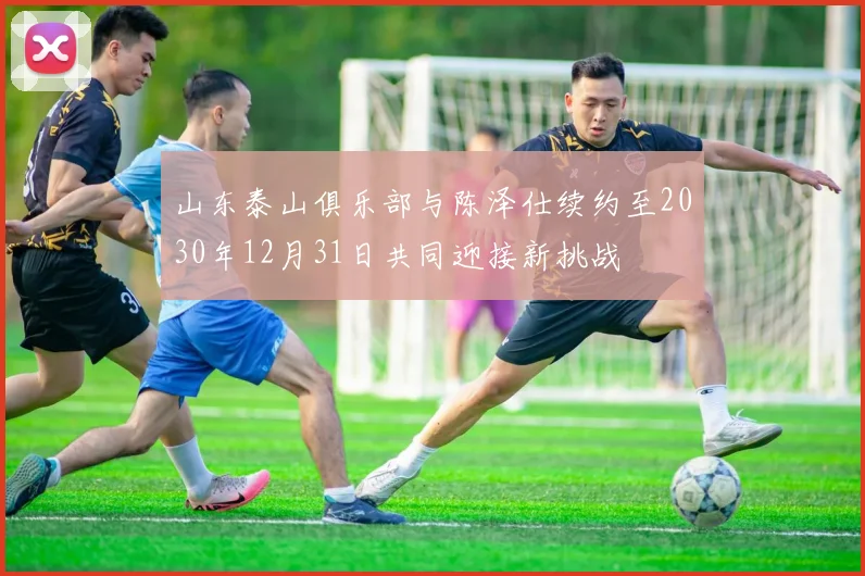 山东泰山俱乐部与陈泽仕续约至2030年12月31日共同迎接新挑战