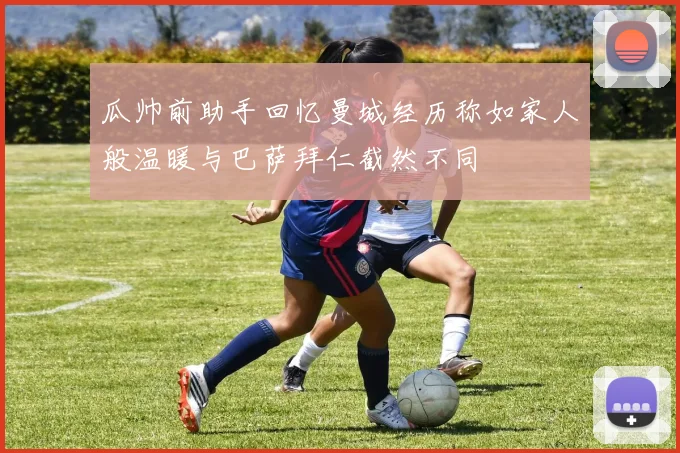 瓜帅前助手回忆曼城经历称如家人般温暖与巴萨拜仁截然不同