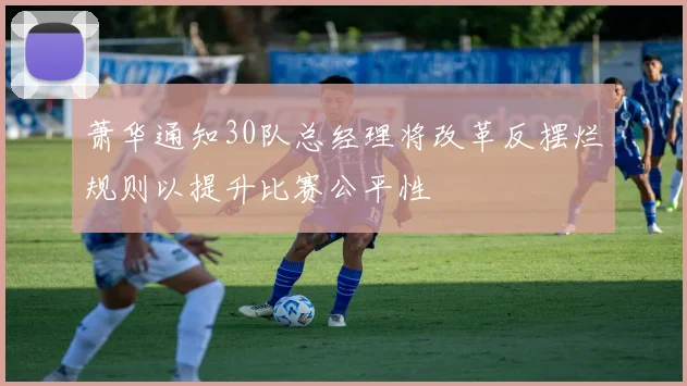萧华通知30队总经理将改革反摆烂规则以提升比赛公平性