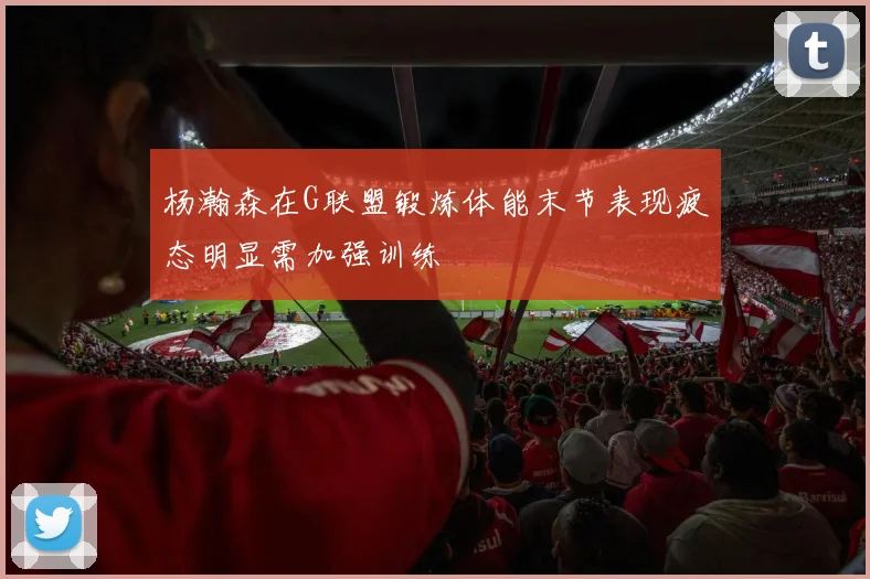 杨瀚森在G联盟锻炼体能末节表现疲态明显需加强训练