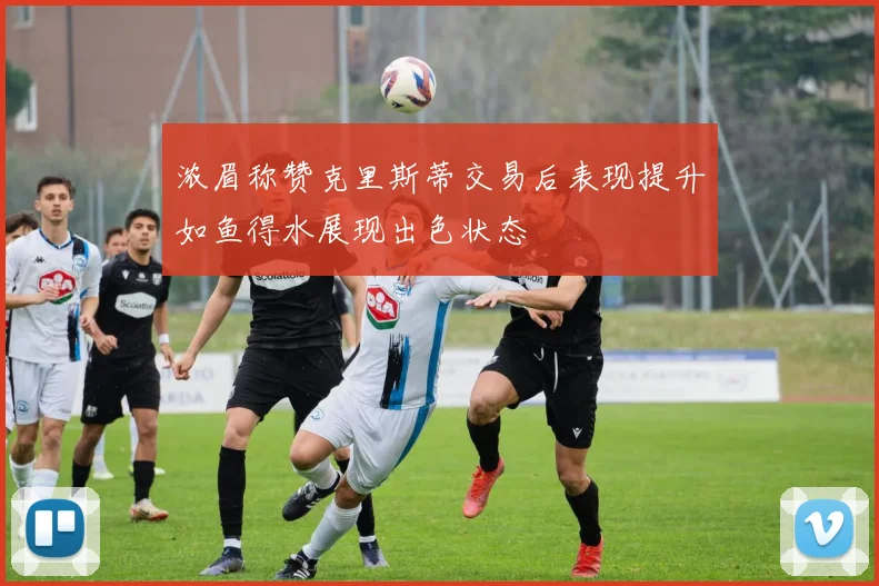 浓眉称赞克里斯蒂交易后表现提升如鱼得水展现出色状态