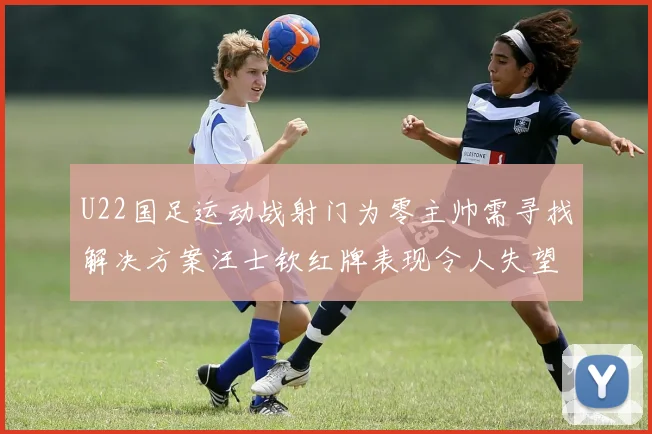 U22国足运动战射门为零主帅需寻找解决方案汪士钦红牌表现令人失望