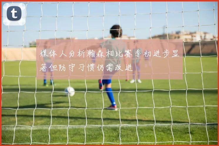 媒体人分析瀚森相比赛季初进步显著但防守习惯仍需改进