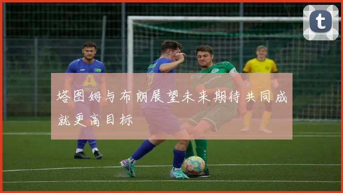 塔图姆与布朗展望未来期待共同成就更高目标