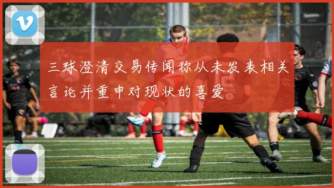 三球澄清交易传闻称从未发表相关言论并重申对现状的喜爱