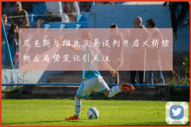 尼克斯与雄鹿交易谈判开启大桥续约后局势变化引关注