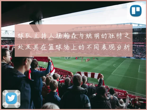 球队主持人杨瀚森与姚明的独特之处及其在篮球场上的不同表现分析