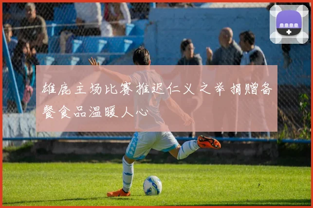 雄鹿主场比赛推迟仁义之举捐赠备餐食品温暖人心