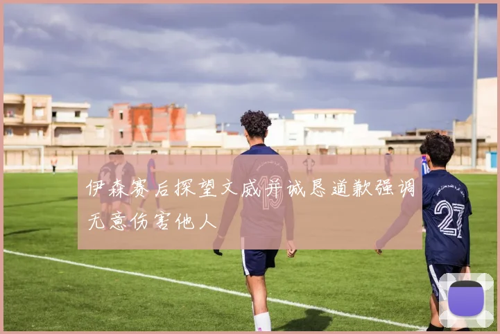 伊森赛后探望文威并诚恳道歉强调无意伤害他人