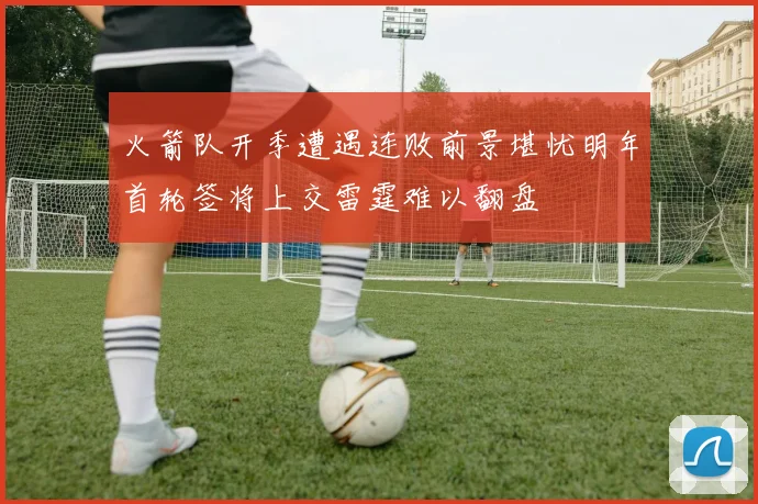 火箭队开季遭遇连败前景堪忧明年首轮签将上交雷霆难以翻盘