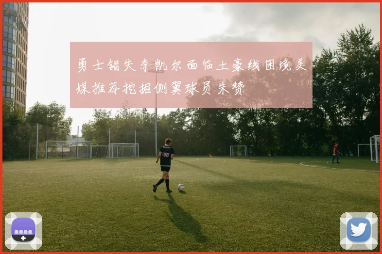 勇士错失李凯尔面临土豪线困境美媒推荐挖掘侧翼球员朱赞