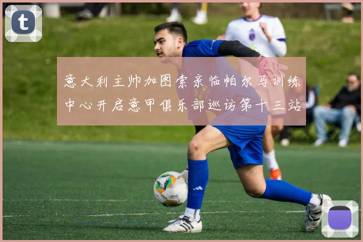 意大利主帅加图索亲临帕尔马训练中心开启意甲俱乐部巡访第十三站