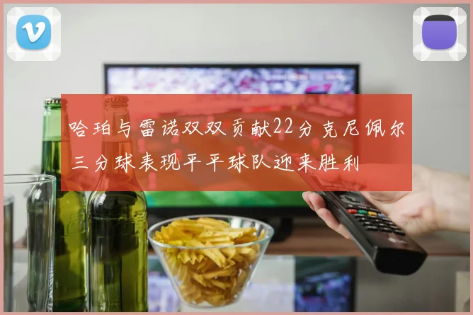 哈珀与雷诺双双贡献22分克尼佩尔三分球表现平平球队迎来胜利