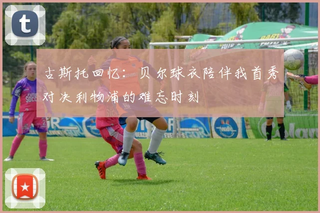 古斯托回忆：贝尔球衣陪伴我首秀对决利物浦的难忘时刻