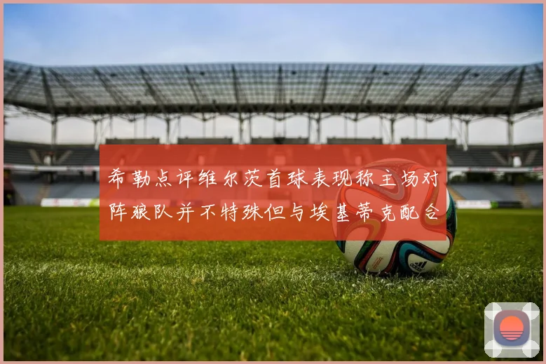 希勒点评维尔茨首球表现称主场对阵狼队并不特殊但与埃基蒂克配合默契