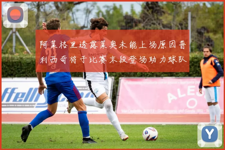 阿莱格里透露莱奥未能上场原因普利西奇将于比赛末段登场助力球队