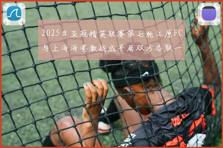 2025年亚冠精英联赛第七轮江原FC与上海海港激战成平局双方各取一分
