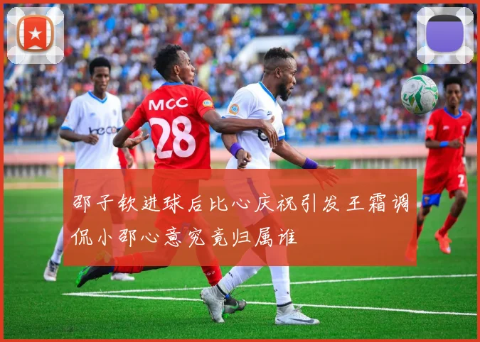 邵子钦进球后比心庆祝引发王霜调侃小邵心意究竟归属谁