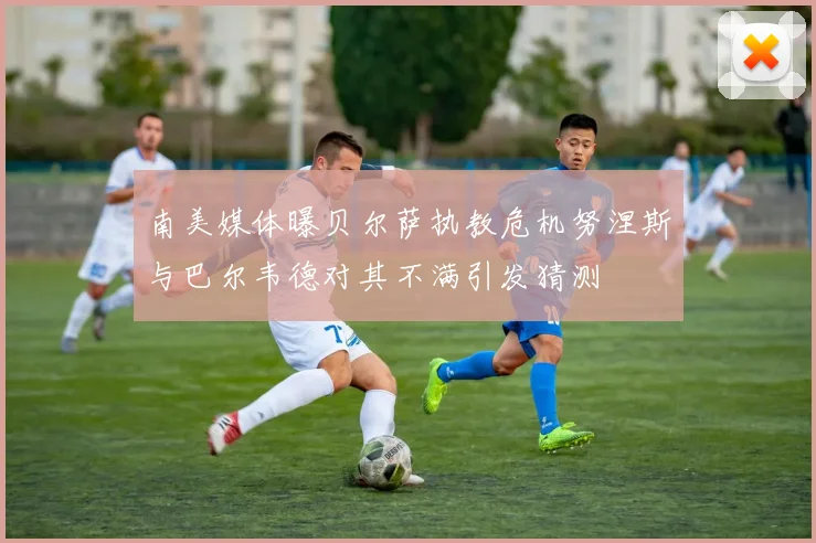 南美媒体曝贝尔萨执教危机努涅斯与巴尔韦德对其不满引发猜测
