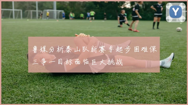 鲁媒分析泰山队新赛季起步困难保三争一目标面临巨大挑战