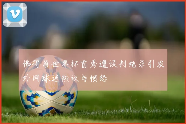 佛得角世界杯首秀遭误判绝杀引发外网球迷热议与愤怒
