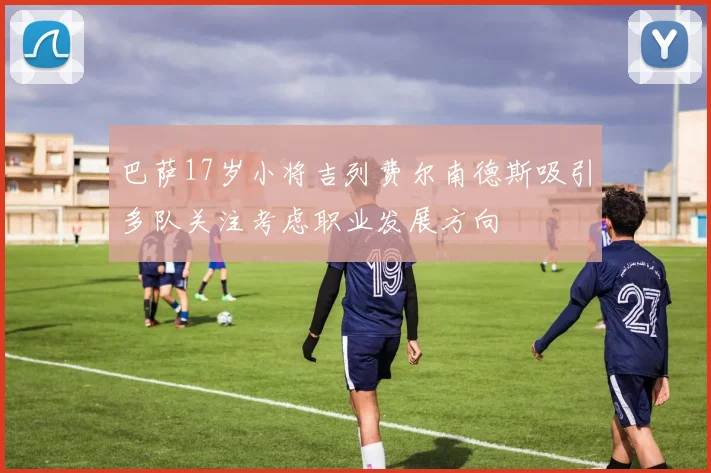 巴萨17岁小将吉列费尔南德斯吸引多队关注考虑职业发展方向