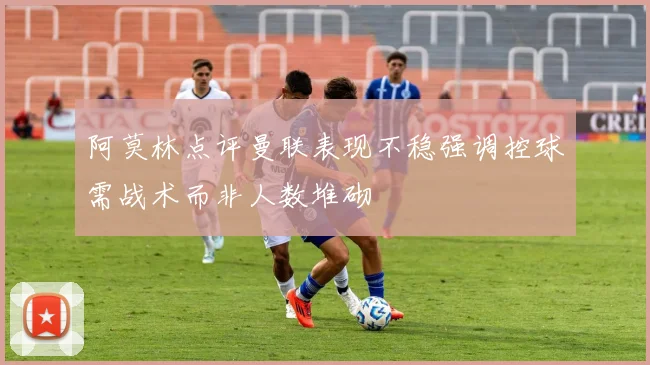 阿莫林点评曼联表现不稳强调控球需战术而非人数堆砌